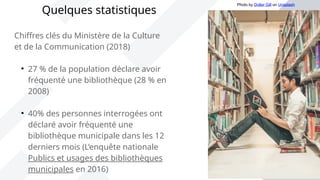 Chiffres clés du Ministère de la Culture
et de la Communication (2018)

27 % de la population déclare avoir
fréquenté une bibliothèque (28 % en
2008)

40% des personnes interrogées ont
déclaré avoir fréquenté une
bibliothèque municipale dans les 12
derniers mois (L’enquête nationale
Publics et usages des bibliothèques
municipales en 2016)
Quelques statistiques
Photo by Dollar Gill on Unsplash
 