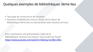Quelques exemples de bibliothèques 3ème lieu

Tout type de commune et de situation

Plusieurs modalités de mise en œuvre de la notion de
Bibliothèque 3ème lieu ou d’association avec d’autres services
Pour commencer une présentation vidéo de la
Médiathèque “comme à la maison” Saint Aubin du Pavail
https://www.youtube.com/watch?v=lxbk2Lp1xnY&t=286s
 