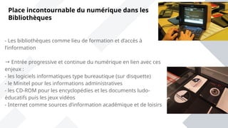 Place incontournable du numérique dans les
Bibliothèques
- Les bibliothèques comme lieu de formation et d’accès à
l’information
→ Entrée progressive et continue du numérique en lien avec ces
enjeux :
- les logiciels informatiques type bureautique (sur disquette)
- le Minitel pour les informations administratives
- les CD-ROM pour les encyclopédies et les documents ludo-
éducatifs puis les jeux vidéos
- Internet comme sources d’information académique et de loisirs
 