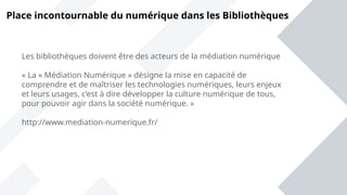 Place incontournable du numérique dans les Bibliothèques
Les bibliothèques doivent être des acteurs de la médiation numérique
« La « Médiation Numérique » désigne la mise en capacité de
comprendre et de maîtriser les technologies numériques, leurs enjeux
et leurs usages, c’est à dire développer la culture numérique de tous,
pour pouvoir agir dans la société numérique. »
http://www.mediation-numerique.fr/
 