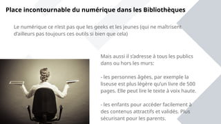 Place incontournable du numérique dans les Bibliothèques
Mais aussi il s’adresse à tous les publics
dans ou hors les murs:
- les personnes âgées, par exemple la
liseuse est plus légère qu’un livre de 500
pages. Elle peut lire le texte à voix haute.
- les enfants pour accéder facilement à
des contenus attractifs et validés. Plus
sécurisant pour les parents.
Le numérique ce n’est pas que les geeks et les jeunes (qui ne maîtrisent
d’ailleurs pas toujours ces outils si bien que cela)
 