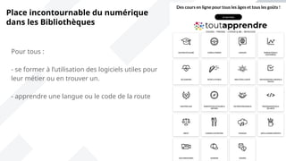 Pour tous :
- se former à l’utilisation des logiciels utiles pour
leur métier ou en trouver un.
- apprendre une langue ou le code de la route
Place incontournable du numérique
dans les Bibliothèques
 