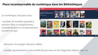 Place incontournable du numérique dans les Bibliothèques
Le numérique c’est pour tous
- accéder de manière gratuite à
certains films ou programmes…
complémentaire à un abonnement
existant ou pas.
- découvrir ou essayer des jeux vidéos
- accéder gratuitement à une variété de journaux et de magazines depuis chez soi.
 
