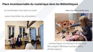 Place incontournable du numérique dans les Bibliothèques
Le numérique c’est aussi un outil
- pour diversifier ses animations
- communiquer et maintenir le lien avec
des usagers (Réseaux sociaux, lettre
d’information)
Atelier stop motion à Bresles (Oise)
 