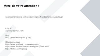 Ce diaporama sera en ligne sur https://fr.slideshare.net/xgalaup/
Contact
xgalaup@gmail.com
Blog
http://www.xaviergalaup.net/
Réseaux sociaux
https://www.facebook.com/xavier.galaup
https://www.linkedin.com/in/xavier-galaup-2880799/
https://twitter.com/xgalaup
Merci de votre attention !
 