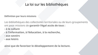 Définition par leurs missions
Les bibliothèques des collectivités territoriales ou de leurs groupements
ont pour missions de garantir l’égal accès de tous :
- à la culture
- à l’information, à l’éducation, à la recherche,
- aux savoirs
- aux loisirs
ainsi que de favoriser le développement de la lecture.
La loi sur les bibliothèques
 