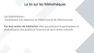 Les bibliothèques :
-Contribuent à la réduction de l’illettrisme et de l’illectronisme.
Par leur action de médiation, elles garantissent la participation et
diversification des publics et l’exercice de leurs droits culturels
La loi sur les bibliothèques
 