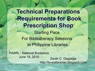 Technical Preparations -Requirements for Book Prescription Shop Starting Pace  For Bibliotherapy Sessions  In Philippine Libraries PAARL - National Bookstore June 18, 2010 Zarah C. Gagatiga http://lovealibrarian.blogspot.com 