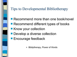 Tips to Developmental Bibliotherapy Recommend more than one book/novel Recommend different types of books Know your collection Develop a diverse collection Encourage feedback Bibliptherapy, Power of Words 