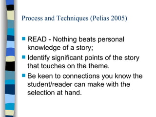 Process and Techniques (Pelias 2005) READ - Nothing beats personal knowledge of a story;  Identify significant points of the story that touches on the theme.  Be keen to connections you know the student/reader can make with the selection at hand.  