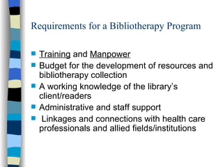Requirements for a Bibliotherapy Program Training  and  Manpower Budget for the development of resources and bibliotherapy collection A working knowledge of the library’s client/readers Administrative and staff support Linkages and connections with health care professionals and allied fields/institutions 