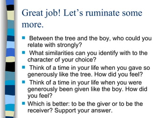 Great job! Let’s ruminate some more. Between the tree and the boy, who could you relate with strongly? What similarities can you identify with to the character of your choice? Think of a time in your life when you gave so generously like the tree. How did you feel? Think of a time in your life when you were generously been given like the boy. How did you feel? Which is better: to be the giver or to be the receiver? Support your answer. 