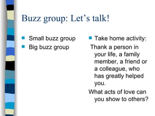 Buzz group: Let’s talk! Small buzz group  Big buzz group Take home activity: Thank a person in your life, a family member, a friend or a colleague, who has greatly helped you. What acts of love can you show to others? 