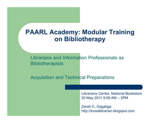 PAARL Academy: Modular Training
       on Bibliotherapy

 Librarians and Information Professionals as
 Bibliotherapists

 Acquisition and Technical Preparations


                        Librarians Center, National Bookstore
                        20 May 2011 9:00 AM – 3PM

                        Zarah C. Gagatiga
                        http://lovealibrarian.blogspot.com
 