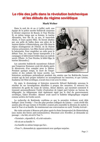 Page | 1
LLee rrôôllee ddeess jjuuiiffss ddaannss llaa rréévvoolluuttiioonn bboollcchheevviiqquuee
eett lleess ddéébbuuttss dduu rrééggiimmee ssoovviiééttiiqquuee
Mark Weber
Dans la nuit du 16 au 17 juillet 1918, une
équipe de la police secrète bolchevik assassina
le dernier empereur de Russie, le Tsar Nicolas
II, en même temps que sa femme, la tsarine
Alexandra, leur fils de 14 ans, le tsarevitch
Alexis, et leurs quatre filles. Ils furent abattus
par une grêle de balles dans une pièce de la
maison Ipatiev à Ekaterinburg, une ville dans la
région montagneuse de l'Oural, où ils étaient
retenus prisonniers. Les filles furent achevées à
la baïonnette. Pour empêcher un culte pour le
défunt Tsar, les corps furent transportés à la
campagne et hâtivement brûlés dans un endroit
secret. [Photo : le Tsar Nicolas, le bébé Olga, la
tsarine Alexandra.]
Les autorités bolchevik racontèrent d'abord
que l'empereur Romanov avait été abattu après
la découverte d'un complot pour le libérer.
Pendant quelque temps, la mort de l'impé-
ratrice et des enfants fut tenue secrète. Les
historiens soviétiques prétendirent pendant des années que les Bolcheviks locaux
avaient agi de leur propre initiative en accomplissant les meurtres, et que Lénine,
fondateur de l'Etat soviétique, n'avait rien à voir avec le crime.
En 1990, le dramaturge et historien moscovite Edvard Radzinsky annonça le
résultat de ses investigations détaillées à propos des meurtres. Il retrouva les
mémoires du garde du corps de Lénine, Alexei Akimov, qui racontait comment il
transmit personnellement l'ordre d'exécution de [signé par] Lénine au bureau du
télégraphe. Le télégramme était également signé par le chef du gouvernement
soviétique, Yakov Sverdlov. Akimov avait sauvé le bulletin télégraphique original
comme archive de l'ordre secret.
La recherche de Radzinsky confirma ce que la première évidence avait déjà
indiqué. Léon Trotsky -- l'un des plus proches collègues de Lénine -- avait révélé des
années plus tôt que Lénine et Sverdlov avaient pris ensemble la décision de mettre à
mort le Tsar et sa famille. Se remémorant une conversation en 1918, Trotsky écrivait :
Ma visite suivante à Moscou prit place après la chute [temporaire] de Ekaterinburg
[aux mains des forces anti-communistes]. Discutant avec Sverdlov, je demandai au
passage : «Au fait, où est le Tsar ?»
«Terminé», répondit-il, «il a été exécuté».
«Et où est sa famille ?»
«La famille en même temps que lui».
«Tous ?», demandais-je, apparemment avec quelque surprise.
 