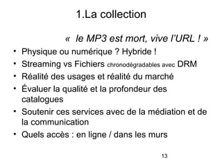 13
« le MP3 est mort, vive l’URL ! »
• Physique ou numérique ? Hybride !
• Streaming vs Fichiers chronodégradables avec DRM
• Réalité des usages et réalité du marché
• Évaluer la qualité et la profondeur des
catalogues
• Soutenir ces services avec de la médiation et de
la communication
• Quels accès : en ligne / dans les murs
1.La collection
 