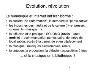 2
Le numérique et Internet ont transformé :
• la société "de l’information", la démocratie "participative"
• les industries des média et de la culture (livre, presse,
cinéma, tv, musique…)
• la diffusion et la pratique : SOLOMO (social - local -
mobile) : recommandation par les pairs, données de
localisation, accès à la demande et en déplacement
• la musique : musiques électroniques, remix,
• la création, la production, la diffusion accessibles à tous
… et la musique en bibliothèque ?
Evolution, révolution
 