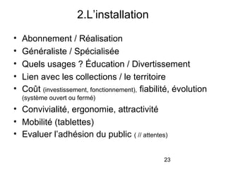 23
• Abonnement / Réalisation
• Généraliste / Spécialisée
• Quels usages ? Éducation / Divertissement
• Lien avec les collections / le territoire
• Coût (investissement, fonctionnement), fiabilité, évolution
(système ouvert ou fermé)
• Convivialité, ergonomie, attractivité
• Mobilité (tablettes)
• Evaluer l’adhésion du public ( // attentes)
2.L’installation
 