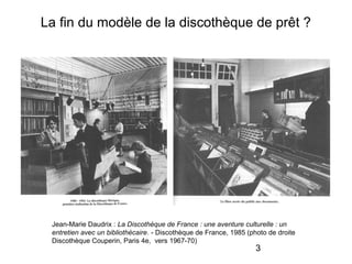 3
La fin du modèle de la discothèque de prêt ?
Jean-Marie Daudrix : La Discothèque de France : une aventure culturelle : un
entretien avec un bibliothécaire. - Discothèque de France, 1985 (photo de droite
Discothèque Couperin, Paris 4e, vers 1967-70)
 