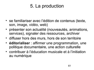 61
• se familiariser avec l’édition de contenus (texte,
son, image, vidéo, web)
• présenter son actualité (nouveautés, animations,
services), signaler des ressources, archiver
• diffuser hors des murs, hors de son territoire
• éditorialiser : affirmer une programmation, une
politique documentaire, une action culturelle
• contribuer à l’éducation musicale et à l’initiation
au numérique
5. La production
 