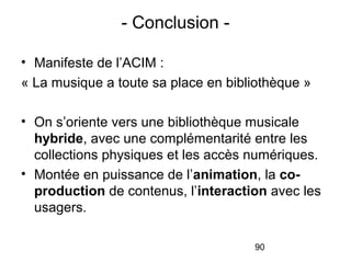 90
• Manifeste de l’ACIM :
« La musique a toute sa place en bibliothèque »
• On s’oriente vers une bibliothèque musicale
hybride, avec une complémentarité entre les
collections physiques et les accès numériques.
• Montée en puissance de l’animation, la co-
production de contenus, l’interaction avec les
usagers.
- Conclusion -
 