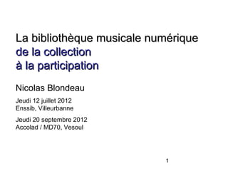La bibliothèque musicale numérique
de la collection
à la participation
Nicolas Blondeau
Jeudi 12 juillet 2012
Enssib, Villeurbanne
Jeudi 20 septembre 2012
Accolad / MD70, Vesoul




                           1
 