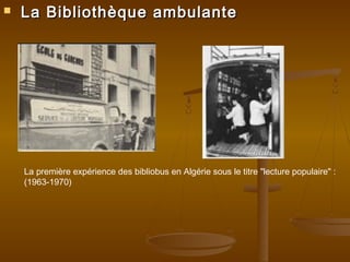 La Bibliothèque ambulanteLa Bibliothèque ambulante
La première expérience des bibliobus en Algérie sous le titre "lecture populaire" :
(1963-1970)
 
