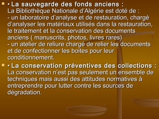  •• La sauvegarde des fonds anciens :La sauvegarde des fonds anciens :
La Bibliothèque Nationale d’Algérie est doté de :La Bibliothèque Nationale d’Algérie est doté de :
- un laboratoire d’analyse et de restauration, chargé- un laboratoire d’analyse et de restauration, chargé
d’analyser les matériaux utilisés dans la restauration,d’analyser les matériaux utilisés dans la restauration,
le traitement et la conservation des documentsle traitement et la conservation des documents
anciens ( manuscrits, photos, livres rares)anciens ( manuscrits, photos, livres rares)
- un atelier de reliure chargé de relier les documents- un atelier de reliure chargé de relier les documents
et de confectionner les boites pour leuret de confectionner les boites pour leur
conditionnement.conditionnement.
 •• La conservation préventives des collections :La conservation préventives des collections :
La conservation n’est pas seulement un ensemble deLa conservation n’est pas seulement un ensemble de
techniques mais aussi des attitudes normatives àtechniques mais aussi des attitudes normatives à
entreprendre pour lutter contre les sources deentreprendre pour lutter contre les sources de
dégradation.dégradation.
 