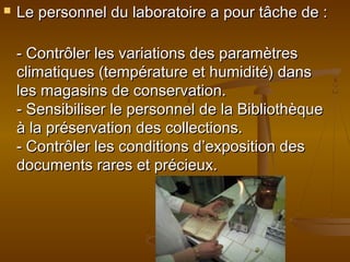  Le personnel du laboratoire a pour tâche de :Le personnel du laboratoire a pour tâche de :
- Contrôler les variations des paramètres- Contrôler les variations des paramètres
climatiques (température et humidité) dansclimatiques (température et humidité) dans
les magasins de conservation.les magasins de conservation.
- Sensibiliser le personnel de la Bibliothèque- Sensibiliser le personnel de la Bibliothèque
à la préservation des collections.à la préservation des collections.
- Contrôler les conditions d’exposition des- Contrôler les conditions d’exposition des
documents rares et précieux.documents rares et précieux.
 