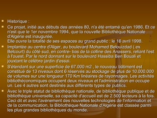  Historique :Historique :
 Ce projet, initié aux débuts des années 80, n'a été entamé qu'en 1986. Et ceCe projet, initié aux débuts des années 80, n'a été entamé qu'en 1986. Et ce
n'est que le 1er novembre 1994, que la nouvelle Bibliothèque Nationalen'est que le 1er novembre 1994, que la nouvelle Bibliothèque Nationale
d'Algérie est inaugurée.d'Algérie est inaugurée.
Elle ouvre la totalité de ses espaces au grand public : le 16 avril 1998.Elle ouvre la totalité de ses espaces au grand public : le 16 avril 1998.
 Implantée au centre d'Alger, au boulevard Mohamed Belouizdad ( exImplantée au centre d'Alger, au boulevard Mohamed Belouizdad ( ex
Belcourt) du côté sud, en contre- bas de la colline des Anassers, reliant l'estBelcourt) du côté sud, en contre- bas de la colline des Anassers, reliant l'est
à l'ouest. Par le nord donnant sur le boulevard Hassiba Ben Bouali età l'ouest. Par le nord donnant sur le boulevard Hassiba Ben Bouali et
jouxtant le célèbre jardin d'essai.jouxtant le célèbre jardin d'essai.
 S'étendant sur une superficie de 67.000 m2 , le nouveauS'étendant sur une superficie de 67.000 m2 , le nouveau bâtiment estbâtiment est
constitué de 13 niveaux dont 6 réservés au stockage de plus de 10.000.000constitué de 13 niveaux dont 6 réservés au stockage de plus de 10.000.000
de volumes sur une longueur 170 Km linéaires de rayonnages. Les activitésde volumes sur une longueur 170 Km linéaires de rayonnages. Les activités
bibliothéconomiques occupent deux niveaux et l'administration en occupebibliothéconomiques occupent deux niveaux et l'administration en occupe
un. Les 4 autres sont destinés aux différents types de publics.un. Les 4 autres sont destinés aux différents types de publics.
 Avec le triple statut de bibliothèque nationale, de bibliothèque publique et deAvec le triple statut de bibliothèque nationale, de bibliothèque publique et de
bibliothèque universelle, sa capacité d'accueil est de 2.500 lecteurs à la fois.bibliothèque universelle, sa capacité d'accueil est de 2.500 lecteurs à la fois.
Ceci dit et avec l'avènement des nouvelles technologies de l'information etCeci dit et avec l'avènement des nouvelles technologies de l'information et
de la communication, la Bibliothèque Nationale d'Algérie est classée parmide la communication, la Bibliothèque Nationale d'Algérie est classée parmi
les plus grandes bibliothèques du monde.les plus grandes bibliothèques du monde.
 