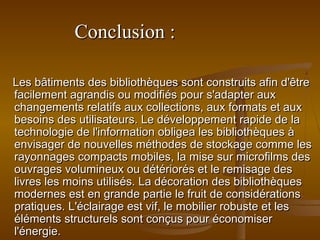Conclusion :Conclusion :
Les bâtiments des bibliothèques sont construits afin d'êtreLes bâtiments des bibliothèques sont construits afin d'être
facilement agrandis ou modifiés pour s'adapter auxfacilement agrandis ou modifiés pour s'adapter aux
changements relatifs aux collections, aux formats et auxchangements relatifs aux collections, aux formats et aux
besoins des utilisateurs. Le développement rapide de labesoins des utilisateurs. Le développement rapide de la
technologie de l'information obligea les bibliothèques àtechnologie de l'information obligea les bibliothèques à
envisager de nouvelles méthodes de stockage comme lesenvisager de nouvelles méthodes de stockage comme les
rayonnages compacts mobiles, la mise sur microfilms desrayonnages compacts mobiles, la mise sur microfilms des
ouvrages volumineux ou détériorés et le remisage desouvrages volumineux ou détériorés et le remisage des
livres les moins utilisés. La décoration des bibliothèqueslivres les moins utilisés. La décoration des bibliothèques
modernes est en grande partie le fruit de considérationsmodernes est en grande partie le fruit de considérations
pratiques. L'éclairage est vif, le mobilier robuste et lespratiques. L'éclairage est vif, le mobilier robuste et les
éléments structurels sont conçus pour économiseréléments structurels sont conçus pour économiser
l'énergie.l'énergie.
 