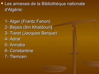  Les annexes de la Bibliothèque nationaleLes annexes de la Bibliothèque nationale
d'Algérie:d'Algérie:
1- Alger (Frantz Fanon)1- Alger (Frantz Fanon)
2- Bejaia (Ibn Khaldoun2- Bejaia (Ibn Khaldoun))
3- Tiaret (Jacques Berque)3- Tiaret (Jacques Berque)
4- Adrar4- Adrar
5- Annaba5- Annaba
6- Constantine6- Constantine
7- Tlemcen7- Tlemcen
 