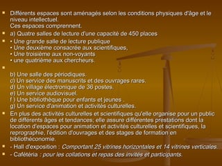  Différents espaces sont aménagés selon les conditions physiques d'âge et leDifférents espaces sont aménagés selon les conditions physiques d'âge et le
niveau intellectuel.niveau intellectuel.
Ces espaces comprennent.Ces espaces comprennent.
 a) Quatre salles de lecture d'une capacité de 450 placesa) Quatre salles de lecture d'une capacité de 450 places
 •• Une grande salle de lecture publiqueUne grande salle de lecture publique
• Une deuxième consacrée aux scientifiques,• Une deuxième consacrée aux scientifiques,
• Une troisième aux non-voyants• Une troisième aux non-voyants
• une quatrième aux chercheurs.• une quatrième aux chercheurs.

b) Une salle des périodiques.b) Une salle des périodiques.
c) Un service des manuscrits et des ouvrages rares.c) Un service des manuscrits et des ouvrages rares.
d) Un village électronique de 36 postes.d) Un village électronique de 36 postes.
e) Un service audiovisuel.e) Un service audiovisuel.
f ) Une bibliothèque pour enfants et jeunes .f ) Une bibliothèque pour enfants et jeunes .
g) Un service d'animation et activités culturelles.g) Un service d'animation et activités culturelles.
 En plus des activités culturelles et scientifiques qu'elle organise pour un publicEn plus des activités culturelles et scientifiques qu'elle organise pour un public
de différents âges et tendances; elle assure différentes prestations dont lade différents âges et tendances; elle assure différentes prestations dont la
location d'espaces pour animation et activités culturelles et scientifiques, lalocation d'espaces pour animation et activités culturelles et scientifiques, la
reprographie, l'édition d'ouvrages et des stages de formation enreprographie, l'édition d'ouvrages et des stages de formation en
bibliothéconomie.bibliothéconomie.
 - Hall d'exposition :- Hall d'exposition : Comportant 25 vitrines horizontales et 14 vitrines verticales.Comportant 25 vitrines horizontales et 14 vitrines verticales.
 - Cafétéria- Cafétéria : pour les collations et repas des invités et participants.: pour les collations et repas des invités et participants.
 