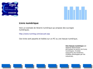 Livre numérique

Voici un exemple de librairie numérique qui propose des ouvrages
numériques.

http://www.numilog.com/accueil.asp


Ces livres sont payants et lisibles sur un PC ou une liseuse numérique .



                                                        Une liseuse numérique est
                                                        appareil électronique
                                                        permettant la lecture de livres
                                                        numériques. Il existe
                                                        aujourd'hui de nombreux
                                                        modèles développés par les
                                                        industriels.
 