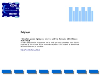 Belgique

●
  Un catalogue en ligne pour trouver un livre dans une bibliothèque
du Hainaut
Si votre bibliothèque ne possède pas le livre que vous cherchez, vous pouvez
consulter le site bookle. Votre bibliothèque pourra faire revenir le bouquin de
la bibliothèque qui le possède.

http://bookle.hainaut.be/
 
