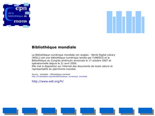 Bibliothèque mondiale

La Bibliothèque numérique mondiale (en anglais : World Digital Library
(WDL)) est une bibliothèque numérique lancée par l'UNESCO et la
Bibliothèque du Congrès américain annoncée le 17 octobre 2007 et
opérationnelle depuis le 21 avril 2009.
Elle met à disposition sur Internet des documents de toute nature et
représentatifs du patrimoine mondial.

Source : wikipédia – Bibliothèque mondiale
http://fr.wikipedia.org/wiki/Bibliotheque_numerique_mondiale

http://www.wdl.org/fr/
 