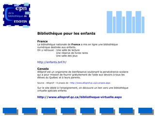 Bibliothèque pour les enfants

France
La bibliothèque nationale de France a mis en ligne une bibliothèque
numérique destinée aux enfants.
On y retrouve : Une salle de lecture
                Une réserve de livres rares
                Une salle des jeux

http://enfants.bnf.fr/

Canada
Allôprof est un organisme de bienfaisance soutenant la persévérance scolaire
qui a pour mission de fournir gratuitement de l'aide aux devoirs à tous les
élèves du Québec et à leurs parents.

Source : Alloprof – A propos de - http://www.alloprof.qc.ca/a-propos.aspx

Sur le site dédié à l'enseignement, on découvre un lien vers une bibliothèque
virtuelle spéciale enfants

http://www.alloprof.qc.ca/bibliotheque-virtuelle.aspx
 