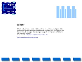 Babelio

Babelio est un réseau social dédié aux livres et aux lecteurs. Il permet de
créer et d'organiser sa bibliothèque en ligne, d'obtenir des informations sur
des œuvres, de partager et d'échanger ses goûts et impressions littéraires
avec d'autres lecteurs.
Source : Babelio - http://www.babelio.com/connection.php

http://www.babelio.com/connection.php
 