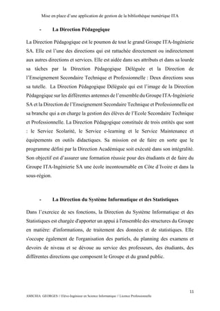 Mise en place d’une application de gestion de la bibliothèque numérique ITA
11
AMICHIA GEORGES // Elève-Ingénieur en Science Informatique // Licence Professionnelle
- La Direction Pédagogique
La Direction Pédagogique est le poumon de tout le grand Groupe ITA-Ingénierie
SA. Elle est l’une des directions qui est rattachée directement ou indirectement
aux autres directions et services. Elle est aidée dans ses attributs et dans sa lourde
sa tâches par la Direction Pédagogique Déléguée et la Direction de
l’Enseignement Secondaire Technique et Professionnelle : Deux directions sous
sa tutelle. La Direction Pédagogique Déléguée qui est l’image de la Direction
Pédagogique sur les différentes antennes de l’ensemble du Groupe ITA-Ingénierie
SA et la Direction de l’Enseignement Secondaire Technique et Professionnelle est
sa branche qui a en charge la gestion des élèves de l’Ecole Secondaire Technique
et Professionnelle. La Direction Pédagogique constituée de trois entités que sont
: le Service Scolarité, le Service e-learning et le Service Maintenance et
équipements en outils didactiques. Sa mission est de faire en sorte que le
programme défini par la Direction Académique soit exécuté dans son intégralité.
Son objectif est d’assurer une formation réussie pour des étudiants et de faire du
Groupe ITA-Ingénierie SA une école incontournable en Côte d´Ivoire et dans la
sous-région.
- La Direction du Système Informatique et des Statistiques
Dans l’exercice de ses fonctions, la Direction du Système Informatique et des
Statistiques est chargée d'apporter un appui à l'ensemble des structures du Groupe
en matière: d'informations, de traitement des données et de statistiques. Elle
s'occupe également de l'organisation des partiels, du planning des examens et
devoirs de niveau et se dévoue au service des professeurs, des étudiants, des
différentes directions que composent le Groupe et du grand public.
 