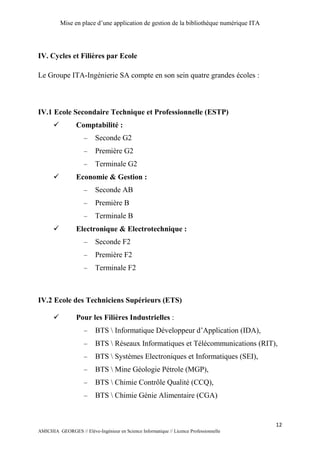 Mise en place d’une application de gestion de la bibliothèque numérique ITA
12
AMICHIA GEORGES // Elève-Ingénieur en Science Informatique // Licence Professionnelle
IV. Cycles et Filières par Ecole
Le Groupe ITA-Ingénierie SA compte en son sein quatre grandes écoles :
IV.1 Ecole Secondaire Technique et Professionnelle (ESTP)
 Comptabilité :
 Seconde G2
 Première G2
 Terminale G2
 Economie & Gestion :
 Seconde AB
 Première B
 Terminale B
 Electronique & Electrotechnique :
 Seconde F2
 Première F2
 Terminale F2
IV.2 Ecole des Techniciens Supérieurs (ETS)
 Pour les Filières Industrielles :
 BTS  Informatique Développeur d’Application (IDA),
 BTS  Réseaux Informatiques et Télécommunications (RIT),
 BTS  Systèmes Electroniques et Informatiques (SEI),
 BTS  Mine Géologie Pétrole (MGP),
 BTS  Chimie Contrôle Qualité (CCQ),
 BTS  Chimie Génie Alimentaire (CGA)
 