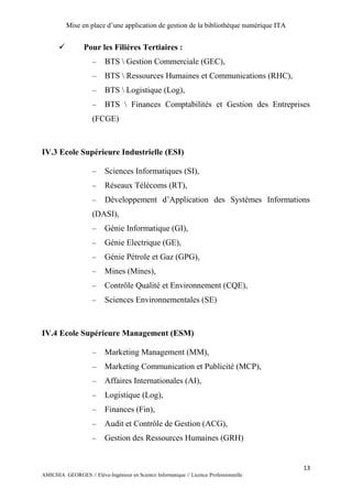 Mise en place d’une application de gestion de la bibliothèque numérique ITA
13
AMICHIA GEORGES // Elève-Ingénieur en Science Informatique // Licence Professionnelle
 Pour les Filières Tertiaires :
 BTS  Gestion Commerciale (GEC),
 BTS  Ressources Humaines et Communications (RHC),
 BTS  Logistique (Log),
 BTS  Finances Comptabilités et Gestion des Entreprises
(FCGE)
IV.3 Ecole Supérieure Industrielle (ESI)
 Sciences Informatiques (SI),
 Réseaux Télécoms (RT),
 Développement d’Application des Systèmes Informations
(DASI),
 Génie Informatique (GI),
 Génie Electrique (GE),
 Génie Pétrole et Gaz (GPG),
 Mines (Mines),
 Contrôle Qualité et Environnement (CQE),
 Sciences Environnementales (SE)
IV.4 Ecole Supérieure Management (ESM)
 Marketing Management (MM),
 Marketing Communication et Publicité (MCP),
 Affaires Internationales (AI),
 Logistique (Log),
 Finances (Fin),
 Audit et Contrôle de Gestion (ACG),
 Gestion des Ressources Humaines (GRH)
 