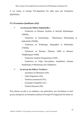 Mise en place d’une application de gestion de la bibliothèque numérique ITA
14
AMICHIA GEORGES // Elève-Ingénieur en Science Informatique // Licence Professionnelle
A ces écoles, le Groupe ITA-Ingénierie SA offre aussi des Formations
Qualifiantes.
IV.5 Formations Qualifiantes (FQ)
 Au niveau des Filières Industrielles :
 Technicien en Réseaux Système et Sécurité Informatique
(TRSSI),
 Technicien en Electronique, Maintenance Informatique et
Industrielle (TEMII),
 Technicien en Webdesign, Infographie et Multimédia
(TWIM),
 Technicien en Réseaux Télécom, GSM et Réseaux
Téléphoniques PABX,
 Technicien Analyste Programmeur (TAP),
 Technicien en Vidéo Surveillance, Installation Antenne
Parabolique et Maintenance des Téléphones.
 Au niveau des Filières Tertiaires :
 Auxiliaires en Pharmacie (AP),
 Aides-Soignantes (AS),
 Technico-commercial (TC),
 Assistante Comptable (AC),
 Transite Doyenne (TD)
Pour donner un plus à ses auditeurs, aux particuliers, aux travailleurs et ainsi
qu’aux entreprises, en formation continue le Groupe ITA-Ingénierie SA forme en:
 