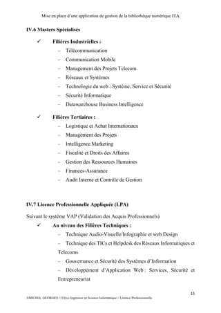 Mise en place d’une application de gestion de la bibliothèque numérique ITA
15
AMICHIA GEORGES // Elève-Ingénieur en Science Informatique // Licence Professionnelle
IV.6 Masters Spécialisés
 Filières Industrielles :
 Télécommunication
 Communication Mobile
 Management des Projets Telecom
 Réseaux et Systèmes
 Technologie du web : Système, Service et Sécurité
 Sécurité Informatique
 Datawarehouse Business Intelligence
 Filières Tertiaires :
 Logistique et Achat Internationaux
 Management des Projets
 Intelligence Marketing
 Fiscalité et Droits des Affaires
 Gestion des Ressources Humaines
 Finances-Assurance
 Audit Interne et Contrôle de Gestion
IV.7 Licence Professionnelle Appliquée (LPA)
Suivant le système VAP (Validation des Acquis Professionnels)
 Au niveau des Filières Techniques :
 Technique Audio-Visuelle/Infographie et web Design
 Technique des TICs et Helpdesk des Réseaux Informatiques et
Telecoms
 Gouvernance et Sécurité des Systèmes d’Information
 Développement d’Application Web : Services, Sécurité et
Entrepreneuriat
 