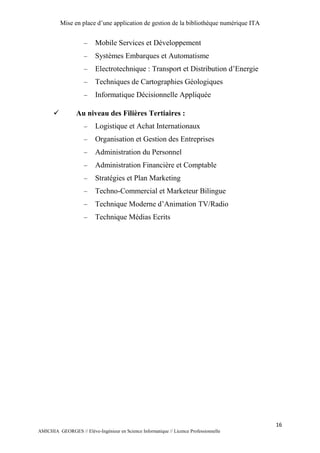 Mise en place d’une application de gestion de la bibliothèque numérique ITA
16
AMICHIA GEORGES // Elève-Ingénieur en Science Informatique // Licence Professionnelle
 Mobile Services et Développement
 Systèmes Embarques et Automatisme
 Electrotechnique : Transport et Distribution d’Energie
 Techniques de Cartographies Géologiques
 Informatique Décisionnelle Appliquée
 Au niveau des Filières Tertiaires :
 Logistique et Achat Internationaux
 Organisation et Gestion des Entreprises
 Administration du Personnel
 Administration Financière et Comptable
 Stratégies et Plan Marketing
 Techno-Commercial et Marketeur Bilingue
 Technique Moderne d’Animation TV/Radio
 Technique Médias Ecrits
 