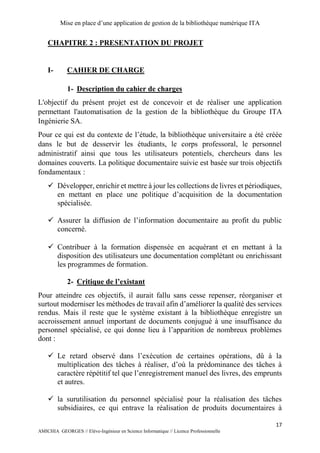 Mise en place d’une application de gestion de la bibliothèque numérique ITA
17
AMICHIA GEORGES // Elève-Ingénieur en Science Informatique // Licence Professionnelle
CHAPITRE 2 : PRESENTATION DU PROJET
I- CAHIER DE CHARGE
1- Description du cahier de charges
L'objectif du présent projet est de concevoir et de réaliser une application
permettant l'automatisation de la gestion de la bibliothèque du Groupe ITA
Ingénierie SA.
Pour ce qui est du contexte de l’étude, la bibliothèque universitaire a été créée
dans le but de desservir les étudiants, le corps professoral, le personnel
administratif ainsi que tous les utilisateurs potentiels, chercheurs dans les
domaines couverts. La politique documentaire suivie est basée sur trois objectifs
fondamentaux :
 Développer, enrichir et mettre à jour les collections de livres et périodiques,
en mettant en place une politique d’acquisition de la documentation
spécialisée.
 Assurer la diffusion de l’information documentaire au profit du public
concerné.
 Contribuer à la formation dispensée en acquérant et en mettant à la
disposition des utilisateurs une documentation complétant ou enrichissant
les programmes de formation.
2- Critique de l’existant
Pour atteindre ces objectifs, il aurait fallu sans cesse repenser, réorganiser et
surtout moderniser les méthodes de travail afin d’améliorer la qualité des services
rendus. Mais il reste que le système existant à la bibliothèque enregistre un
accroissement annuel important de documents conjugué à une insuffisance du
personnel spécialisé, ce qui donne lieu à l’apparition de nombreux problèmes
dont :
 Le retard observé dans l’exécution de certaines opérations, dû à la
multiplication des tâches à réaliser, d’où la prédominance des tâches à
caractère répétitif tel que l’enregistrement manuel des livres, des emprunts
et autres.
 la surutilisation du personnel spécialisé pour la réalisation des tâches
subsidiaires, ce qui entrave la réalisation de produits documentaires à
 