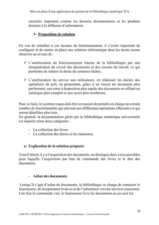Mise en place d’une application de gestion de la bibliothèque numérique ITA
18
AMICHIA GEORGES // Elève-Ingénieur en Science Informatique // Licence Professionnelle
caractère important comme les dossiers documentaires et les produits
destinés à la diffusion d’information.
3- Proposition de solution
En vue de remédier à ces lacunes de fonctionnement, il s’avère important de
configurer et de mettre en place une solution informatique dont les atouts seront
observés au niveau de :
 L’amélioration du fonctionnement interne de la bibliothèque par une
réorganisation du circuit des documents et des circuits du travail, ce qui
permettra de réduire la durée de certaines tâches.
 L’amélioration du service aux utilisateurs, en réduisant les durées des
opérations de prêt, en permettant, grâce à un circuit du document plus
performant, une mise à disposition plus rapide des documents en offrant un
catalogue plus complet et aux accès plus nombreux.
Pour ce faire, le système requis doit être en mesure de prendre en charge un certain
nombre de fonctionnalités qui ont trait aux différentes opérations effectuées et qui
seront détaillées plus loin.
En général, la documentation gérée par la bibliothèque numérique universitaire
est répartie selon deux catégories :
- La collection des livres
- La collection des thèses et les mémoires
a- Explication de la solution proposée
Tout d’abord, il y a l’acquisition des documents, on distingue deux voies possibles
pour laquelle l’acquisition par bon de commande des livres et le don des
documents.
- Achat des documents
Lorsqu’il s’agit d’achat de documents, la bibliothèque se charge de contacter le
fournisseur, de réceptionner le devis et de l’acheminer vers les services concernés.
Une fois la commande visé, le fournisseur livre les documents en un seul lot.
 