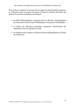 Mise en place d’une application de gestion de la bibliothèque numérique ITA
20
AMICHIA GEORGES // Elève-Ingénieur en Science Informatique // Licence Professionnelle
Pour réaliser cet objectif, le système doit envisager des fonctionnalités organisées
et structurées selon un système de gestion de bases de données relationnel qui
permet d’éviter toute redondance des données :
 un fichier bibliographique, contenant toutes les données catalographiques
des documents conservés par la bibliothèque et leur gestion informatique.
 un fichier des utilisateurs permettant notamment l’identification des
emprunteurs lors des opérations de prêt.
 un module de prêt, mettant en relation le fichier bibliographique et le fichier
des utilisateurs.
 