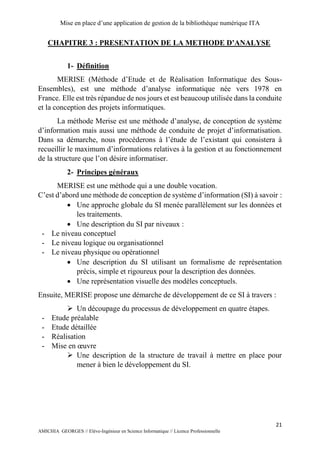 Mise en place d’une application de gestion de la bibliothèque numérique ITA
21
AMICHIA GEORGES // Elève-Ingénieur en Science Informatique // Licence Professionnelle
CHAPITRE 3 : PRESENTATION DE LA METHODE D’ANALYSE
1- Définition
MERISE (Méthode d’Etude et de Réalisation Informatique des Sous-
Ensembles), est une méthode d’analyse informatique née vers 1978 en
France. Elle est très répandue de nos jours et est beaucoup utilisée dans la conduite
et la conception des projets informatiques.
La méthode Merise est une méthode d’analyse, de conception de système
d’information mais aussi une méthode de conduite de projet d’informatisation.
Dans sa démarche, nous procèderons à l’étude de l’existant qui consistera à
recueillir le maximum d’informations relatives à la gestion et au fonctionnement
de la structure que l’on désire informatiser.
2- Principes généraux
MERISE est une méthode qui a une double vocation.
C’est d’abord une méthode de conception de système d’information (SI) à savoir :
 Une approche globale du SI menée parallèlement sur les données et
les traitements.
 Une description du SI par niveaux :
- Le niveau conceptuel
- Le niveau logique ou organisationnel
- Le niveau physique ou opérationnel
 Une description du SI utilisant un formalisme de représentation
précis, simple et rigoureux pour la description des données.
 Une représentation visuelle des modèles conceptuels.
Ensuite, MERISE propose une démarche de développement de ce SI à travers :
 Un découpage du processus de développement en quatre étapes.
- Etude préalable
- Etude détaillée
- Réalisation
- Mise en œuvre
 Une description de la structure de travail à mettre en place pour
mener à bien le développement du SI.
 