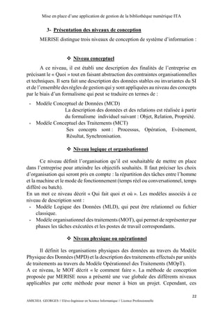 Mise en place d’une application de gestion de la bibliothèque numérique ITA
22
AMICHIA GEORGES // Elève-Ingénieur en Science Informatique // Licence Professionnelle
3- Présentation des niveaux de conception
MERISE distingue trois niveaux de conception de système d’information :
 Niveau conceptuel
A ce niveau, il est établi une description des finalités de l’entreprise en
précisant le « Quoi » tout en faisant abstraction des contraintes organisationnelles
et techniques. Il sera fait une description des données stables ou invariantes du SI
et de l’ensemble des règles de gestion qui y sont appliquées au niveau des concepts
par le biais d’un formalisme qui peut se traduire en termes de :
- Modèle Conceptuel de Données (MCD)
La description des données et des relations est réalisée à partir
du formalisme individuel suivant : Objet, Relation, Propriété.
- Modèle Conceptuel des Traitements (MCT)
Ses concepts sont : Processus, Opération, Evènement,
Résultat, Synchronisation.
 Niveau logique et organisationnel
Ce niveau définit l’organisation qu’il est souhaitable de mettre en place
dans l’entreprise pour atteindre les objectifs souhaités. Il faut préciser les choix
d’organisation qui seront pris en compte : la répartition des tâches entre l’homme
et la machine et le mode de fonctionnement (temps réel ou conversationnel, temps
différé ou batch).
En un mot ce niveau décrit « Qui fait quoi et où ». Les modèles associés à ce
niveau de description sont :
- Modèle Logique des Données (MLD), qui peut être relationnel ou fichier
classique.
- Modèle organisationnel des traitements (MOT), qui permet de représenter par
phases les tâches exécutées et les postes de travail correspondants.
 Niveau physique ou opérationnel
Il définit les organisations physiques des données au travers du Modèle
Physique des Données (MPD) et la description des traitements effectués par unités
de traitements au travers du Modèle Opérationnel des Traitements (MOpT).
A ce niveau, le MOT décrit « le comment faire ». La méthode de conception
proposée par MERISE nous a présenté une vue globale des différents niveaux
applicables par cette méthode pour mener à bien un projet. Cependant, ces
 