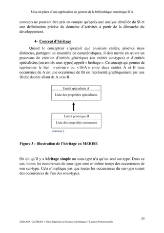 Mise en place d’une application de gestion de la bibliothèque numérique ITA
23
AMICHIA GEORGES // Elève-Ingénieur en Science Informatique // Licence Professionnelle
concepts ne pouvant être pris en compte qu’après une analyse détaillée du SI et
une délimitation précise du domaine d’activités à partir de la démarche du
développement.
4- Concept d’héritage
Quand le concepteur s’aperçoit que plusieurs entités, proches mais
distinctes, partagent un ensemble de caractéristiques, il doit mettre en œuvre un
processus de création d’entités génériques (ou entités sur-types) et d’entités
spécialisées (ou entités sous-types) appelé « héritage ». Ce concept qui permet de
représenter le lien « est-un » ou « IS-A » entre deux entités A et B (une
occurrence de A est une occurrence de B) est représenté graphiquement par une
flèche double allant de A vers B.
Figure 3 : Illustration de l’héritage en MERISE
On dit qu’il y a héritage simple un sous-type n’a qu’un seul sur-type. Dans ce
cas, toutes les occurrences du sous-type sont en même temps des occurrences de
son sur-type. Cela n’implique pas que toutes les occurrences du sur-type soient
des occurrences de l’un des sous-types.
Entité spécialisée A
Liste des propriétés spécialisées
Entité générique B
Liste des propriétés communes
HERITAGE 1
 